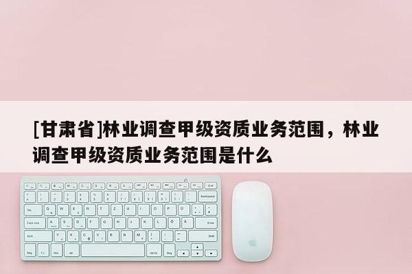 [甘肅省]林業調查甲級資質業務范圍，林業調查甲級資質業務范圍是什么