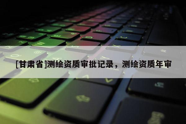 [甘肅省]測繪資質審批記錄，測繪資質年審