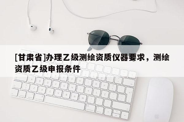 [甘肅省]辦理乙級測繪資質儀器要求，測繪資質乙級申報條件