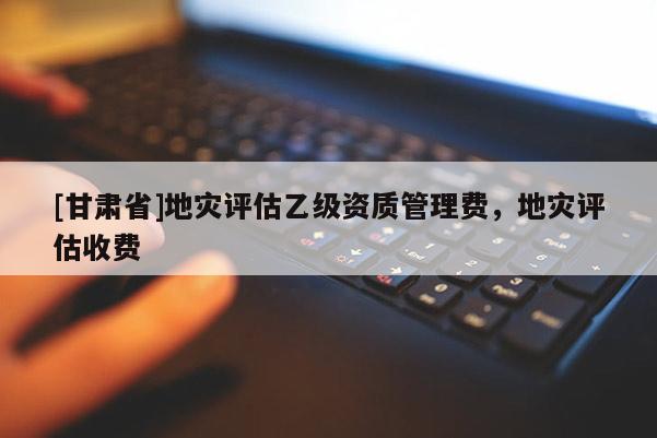 [甘肅省]地災(zāi)評(píng)估乙級(jí)資質(zhì)管理費(fèi)，地災(zāi)評(píng)估收費(fèi)