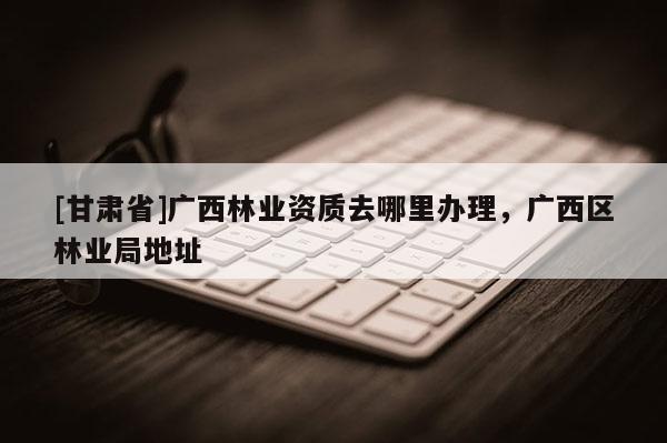 [甘肅省]廣西林業(yè)資質(zhì)去哪里辦理，廣西區(qū)林業(yè)局地址