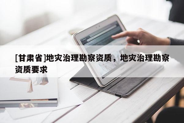 [甘肅省]地災(zāi)治理勘察資質(zhì)，地災(zāi)治理勘察資質(zhì)要求