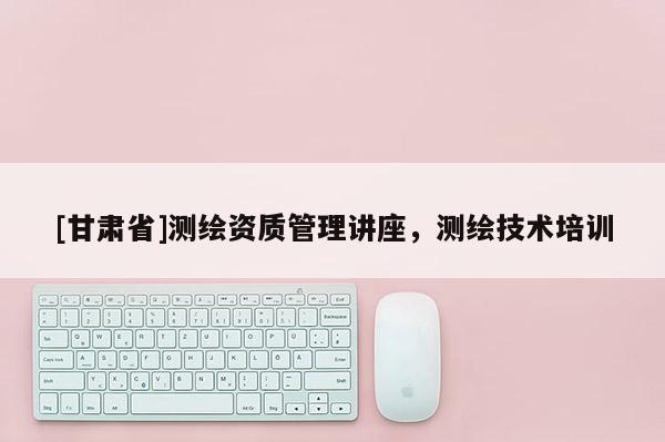 [甘肅省]測繪資質(zhì)管理講座，測繪技術(shù)培訓(xùn)