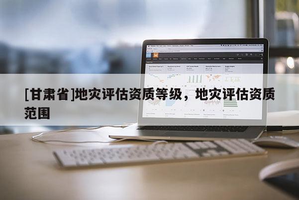 [甘肅省]地災(zāi)評(píng)估資質(zhì)等級(jí)，地災(zāi)評(píng)估資質(zhì)范圍
