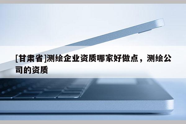 [甘肅省]測繪企業資質哪家好做點，測繪公司的資質