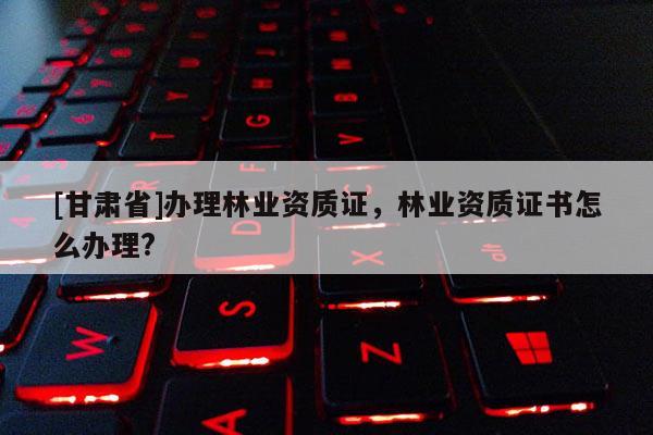 [甘肅省]辦理林業(yè)資質(zhì)證，林業(yè)資質(zhì)證書怎么辦理?