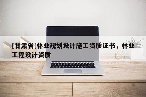 [甘肅省]林業(yè)規(guī)劃設計施工資質證書，林業(yè)工程設計資質