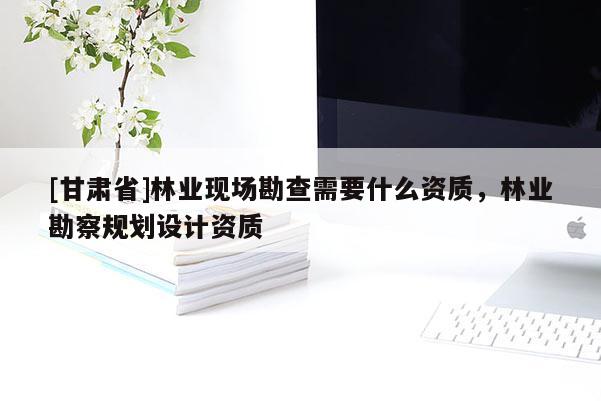 [甘肅省]林業現場勘查需要什么資質，林業勘察規劃設計資質