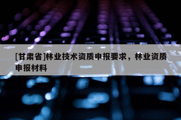 [甘肅省]林業(yè)技術(shù)資質(zhì)申報(bào)要求，林業(yè)資質(zhì)申報(bào)材料