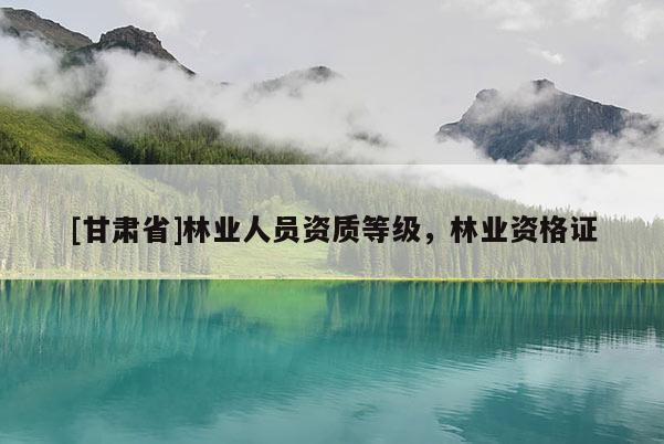 [甘肅省]林業(yè)人員資質(zhì)等級(jí)，林業(yè)資格證
