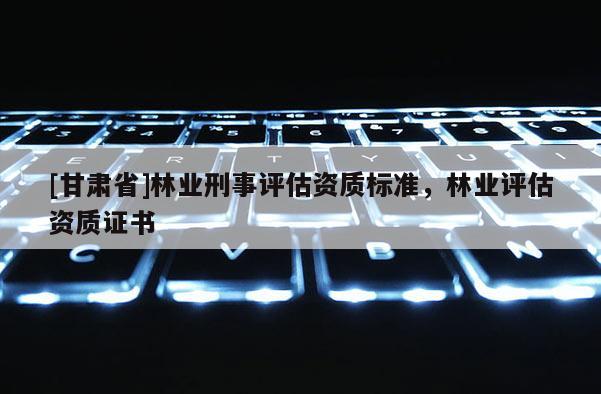 [甘肅省]林業(yè)刑事評估資質(zhì)標(biāo)準(zhǔn)，林業(yè)評估資質(zhì)證書