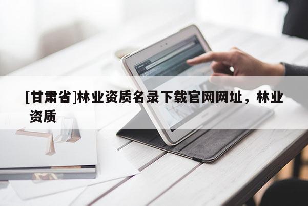 [甘肅省]林業(yè)資質(zhì)名錄下載官網(wǎng)網(wǎng)址，林業(yè) 資質(zhì)