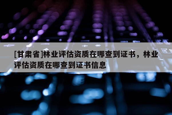 [甘肅省]林業評估資質在哪查到證書，林業評估資質在哪查到證書信息