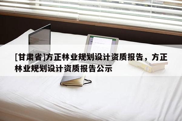 [甘肅省]方正林業(yè)規(guī)劃設(shè)計資質(zhì)報告，方正林業(yè)規(guī)劃設(shè)計資質(zhì)報告公示