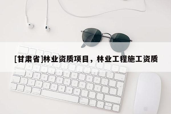[甘肅省]林業(yè)資質(zhì)項目，林業(yè)工程施工資質(zhì)