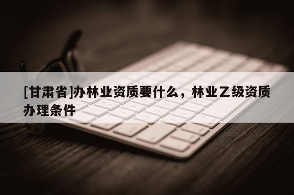 [甘肅省]辦林業資質要什么，林業乙級資質辦理條件