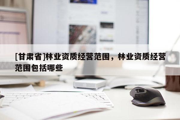 [甘肅省]林業資質經營范圍，林業資質經營范圍包括哪些