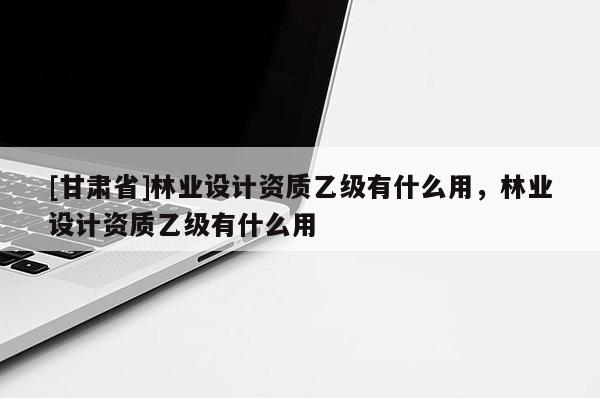 [甘肅省]林業設計資質乙級有什么用，林業設計資質乙級有什么用