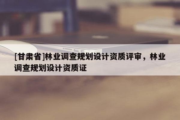 [甘肅省]林業調查規劃設計資質評審，林業調查規劃設計資質證