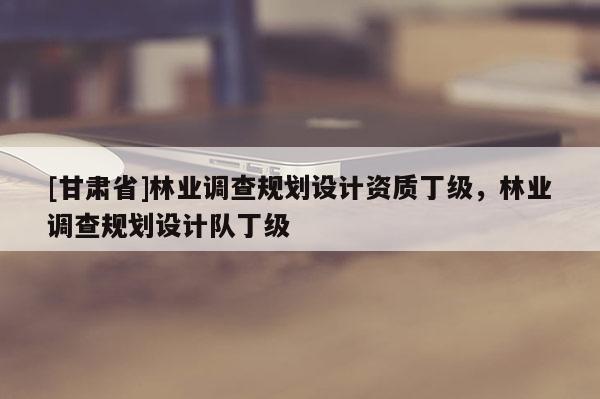 [甘肅省]林業調查規劃設計資質丁級，林業調查規劃設計隊丁級