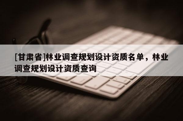 [甘肅省]林業調查規劃設計資質名單，林業調查規劃設計資質查詢