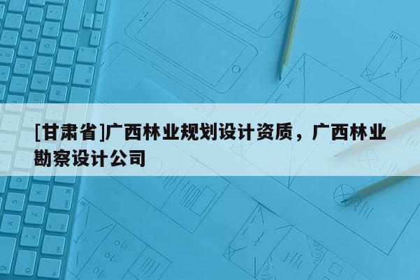 [甘肅省]廣西林業規劃設計資質，廣西林業勘察設計公司