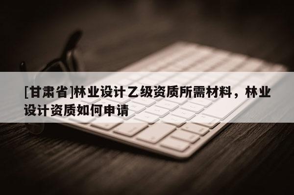 [甘肅省]林業(yè)設計乙級資質所需材料，林業(yè)設計資質如何申請