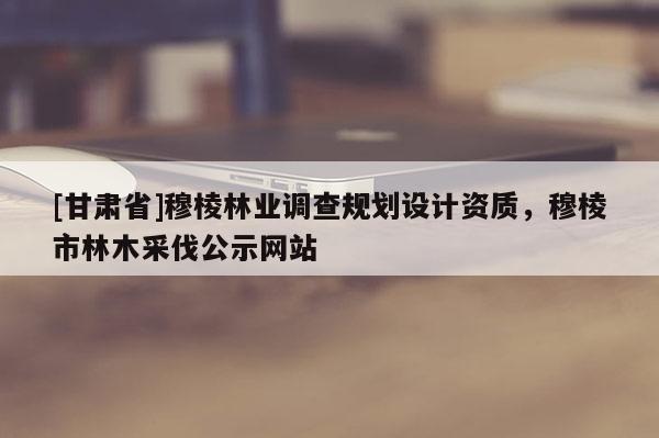 [甘肅省]穆棱林業調查規劃設計資質，穆棱市林木采伐公示網站