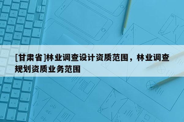[甘肅省]林業調查設計資質范圍，林業調查規劃資質業務范圍