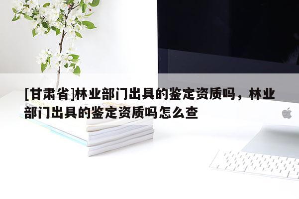 [甘肅省]林業部門出具的鑒定資質嗎，林業部門出具的鑒定資質嗎怎么查