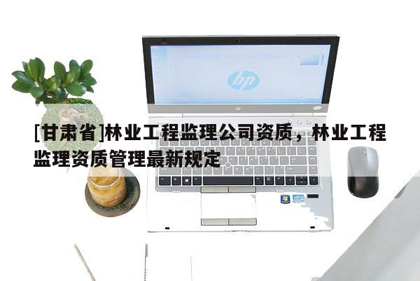 [甘肅省]林業工程監理公司資質，林業工程監理資質管理最新規定