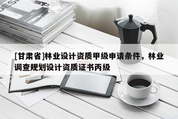 [甘肅省]林業設計資質甲級申請條件，林業調查規劃設計資質證書丙級