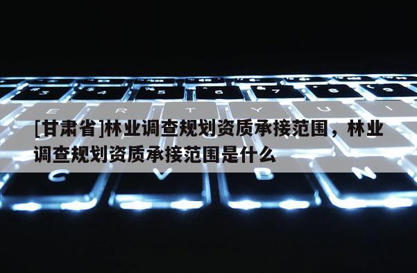 [甘肅省]林業調查規劃資質承接范圍，林業調查規劃資質承接范圍是什么