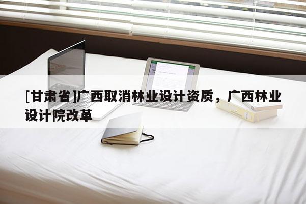 [甘肅省]廣西取消林業(yè)設計資質，廣西林業(yè)設計院改革