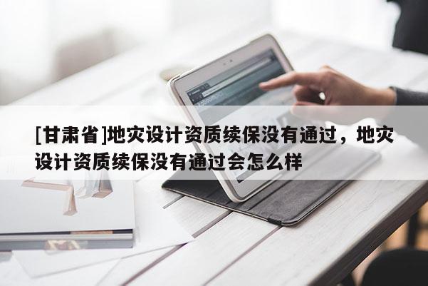 [甘肅省]地災(zāi)設(shè)計(jì)資質(zhì)續(xù)保沒有通過，地災(zāi)設(shè)計(jì)資質(zhì)續(xù)保沒有通過會(huì)怎么樣