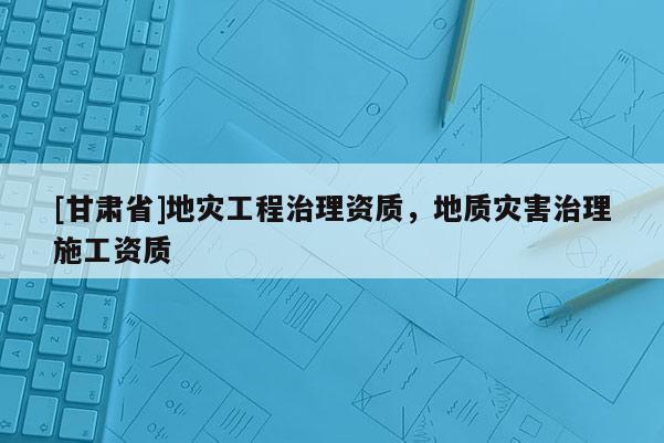 [甘肅省]地災(zāi)工程治理資質(zhì)，地質(zhì)災(zāi)害治理施工資質(zhì)