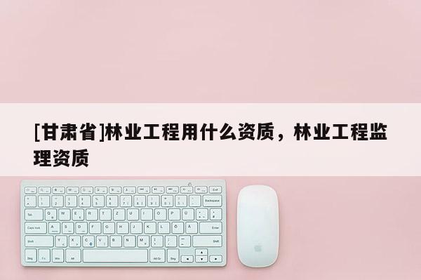 [甘肅省]林業工程用什么資質，林業工程監理資質