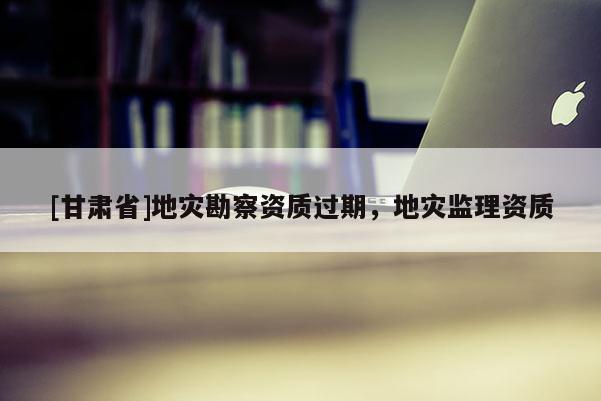 [甘肅省]地災(zāi)勘察資質(zhì)過期，地災(zāi)監(jiān)理資質(zhì)
