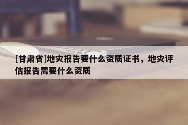 [甘肅省]地災(zāi)報(bào)告要什么資質(zhì)證書，地災(zāi)評(píng)估報(bào)告需要什么資質(zhì)