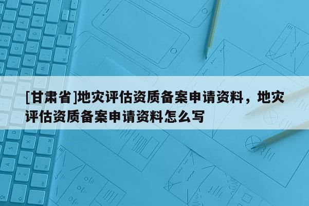 [甘肅省]地災(zāi)評(píng)估資質(zhì)備案申請(qǐng)資料，地災(zāi)評(píng)估資質(zhì)備案申請(qǐng)資料怎么寫
