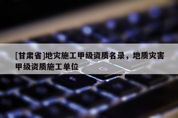 [甘肅省]地災(zāi)施工甲級資質(zhì)名錄，地質(zhì)災(zāi)害甲級資質(zhì)施工單位