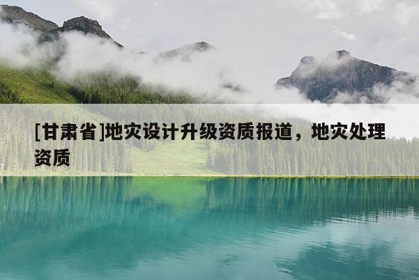 [甘肅省]地災(zāi)設(shè)計(jì)升級資質(zhì)報(bào)道，地災(zāi)處理資質(zhì)