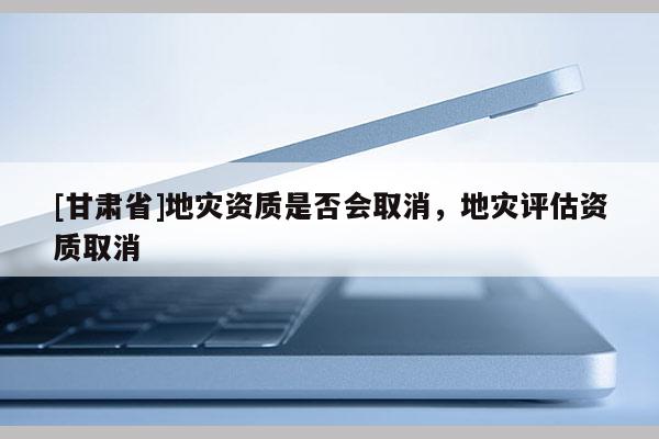 [甘肅省]地災(zāi)資質(zhì)是否會取消，地災(zāi)評估資質(zhì)取消