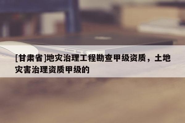 [甘肅省]地災(zāi)治理工程勘查甲級資質(zhì)，土地災(zāi)害治理資質(zhì)甲級的