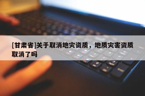 [甘肅省]關(guān)于取消地災(zāi)資質(zhì)，地質(zhì)災(zāi)害資質(zhì)取消了嗎