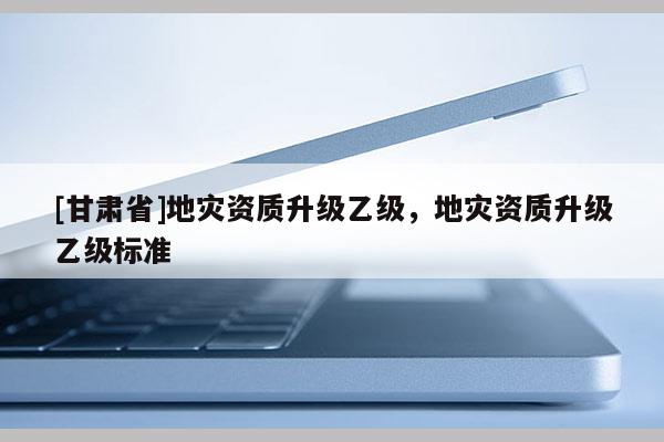 [甘肅省]地災(zāi)資質(zhì)升級乙級，地災(zāi)資質(zhì)升級乙級標(biāo)準(zhǔn)