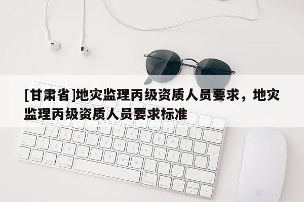 [甘肅省]地災(zāi)監(jiān)理丙級資質(zhì)人員要求，地災(zāi)監(jiān)理丙級資質(zhì)人員要求標(biāo)準(zhǔn)