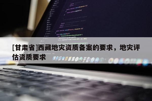 [甘肅省]西藏地災(zāi)資質(zhì)備案的要求，地災(zāi)評估資質(zhì)要求