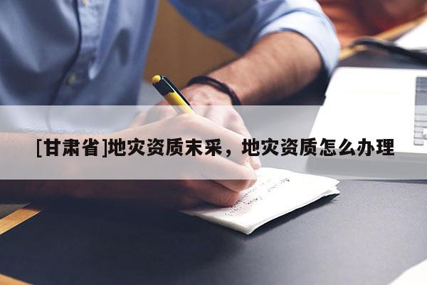 [甘肅省]地災(zāi)資質(zhì)末采，地災(zāi)資質(zhì)怎么辦理