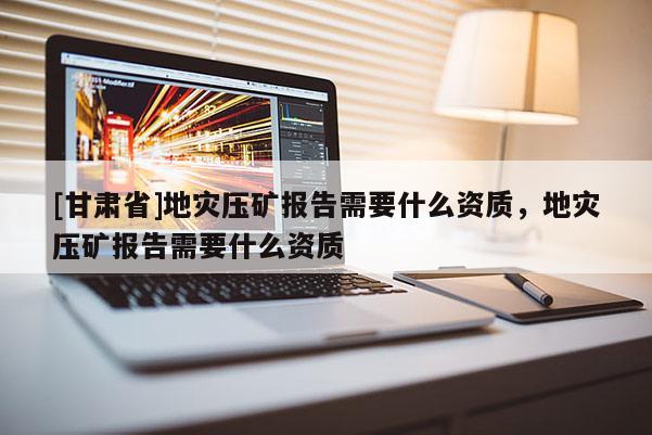 [甘肅省]地災(zāi)壓礦報告需要什么資質(zhì)，地災(zāi)壓礦報告需要什么資質(zhì)